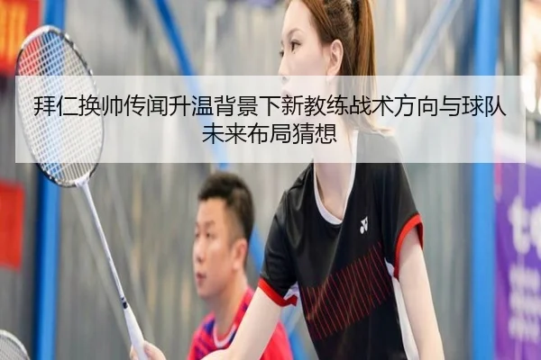 拜仁换帅传闻升温背景下新教练战术方向与球队未来布局猜想