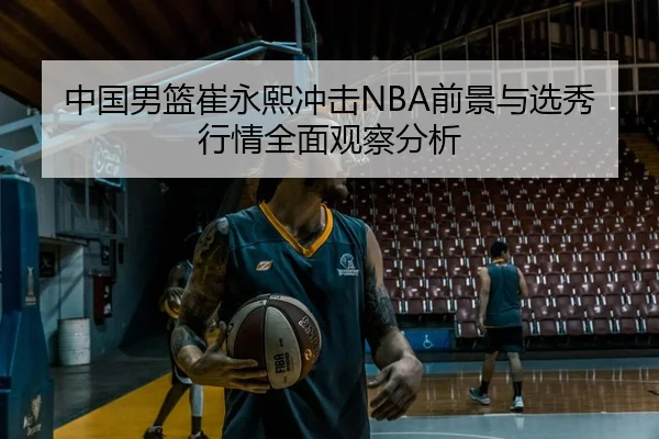 中国男篮崔永熙冲击NBA前景与选秀行情全面观察分析