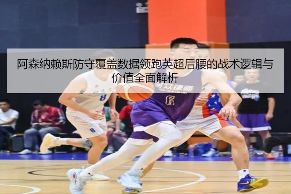 阿森纳赖斯防守覆盖数据领跑英超后腰的战术逻辑与价值全面解析