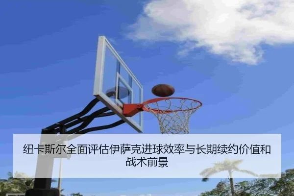 纽卡斯尔全面评估伊萨克进球效率与长期续约价值和战术前景
