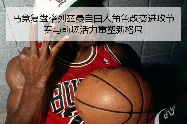 马竞复盘格列兹曼自由人角色改变进攻节奏与前场活力重塑新格局
